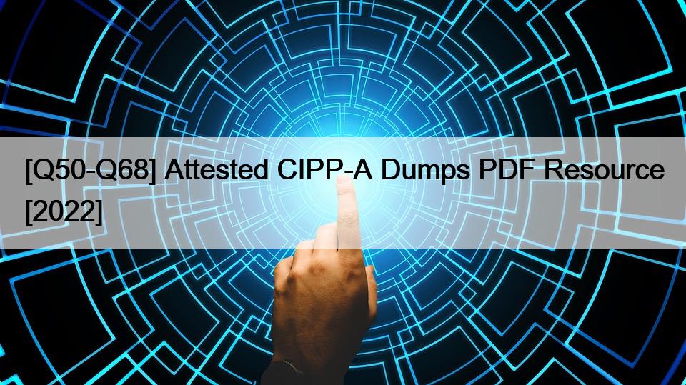 [Q50-Q68] Attested CIPP-A Dumps PDF Resource [2022]