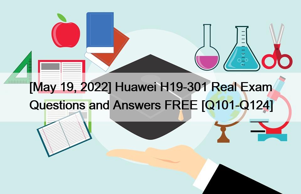 [May 19, 2022] Huawei H19-301 Real Exam Questions and Answers FREE [Q101-Q124]