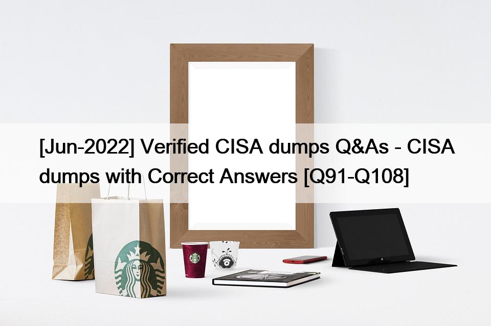 [Jun-2022] Verified CISA dumps Q&As – CISA dumps with Correct Answers [Q91-Q108]