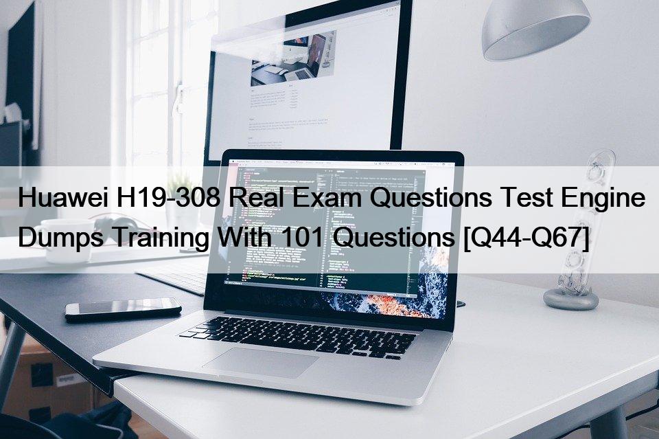 Huawei H19-308 Real Exam Questions Test Engine Dumps Training With 101 Questions [Q44-Q67]