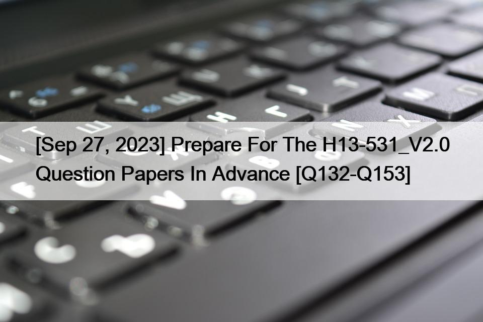 [Sep 27, 2023] Prepare For The H13-531_V2.0 Question Papers In Advance [Q132-Q153]