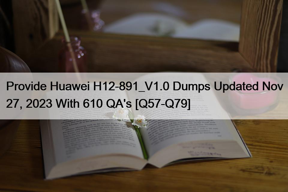 Provide Huawei H12-891_V1.0 Dumps Updated Nov 27, 2023 With 610 QA’s [Q57-Q79]