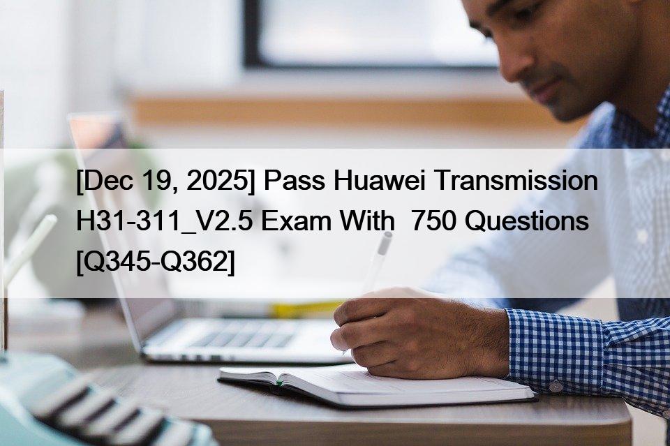 [Dec 19, 2025] Pass Huawei Transmission H31-311_V2.5 Exam With  750 Questions [Q345-Q362]