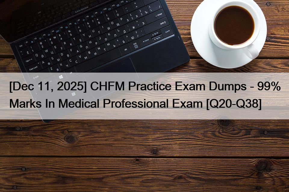 [Dec 11, 2025] CHFM Practice Exam Dumps – 99% Marks In Medical Professional Exam [Q20-Q38]